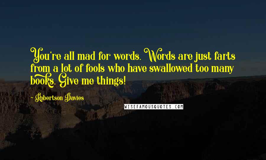 Robertson Davies Quotes: You're all mad for words. Words are just farts from a lot of fools who have swallowed too many books. Give me things!