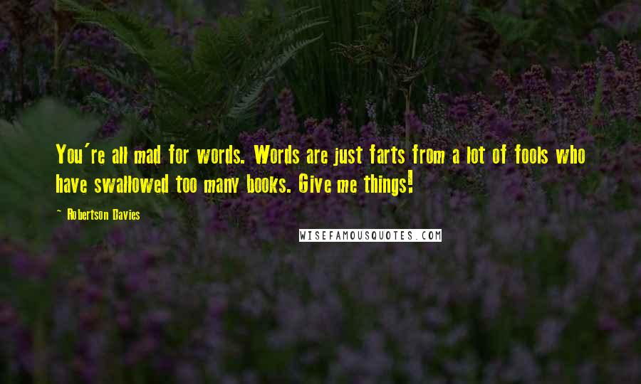 Robertson Davies Quotes: You're all mad for words. Words are just farts from a lot of fools who have swallowed too many books. Give me things!