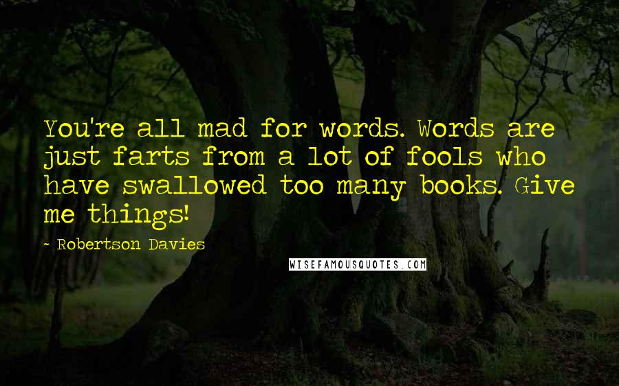 Robertson Davies Quotes: You're all mad for words. Words are just farts from a lot of fools who have swallowed too many books. Give me things!