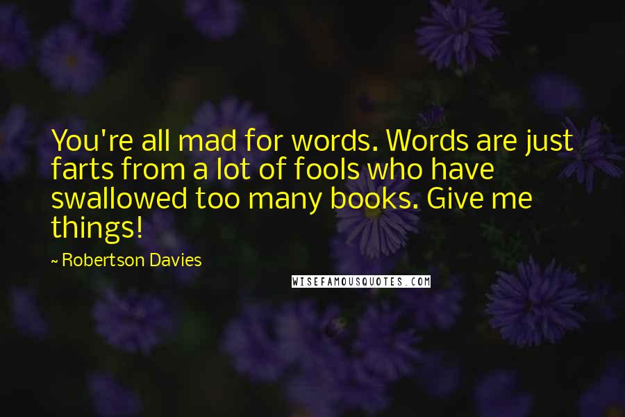 Robertson Davies Quotes: You're all mad for words. Words are just farts from a lot of fools who have swallowed too many books. Give me things!