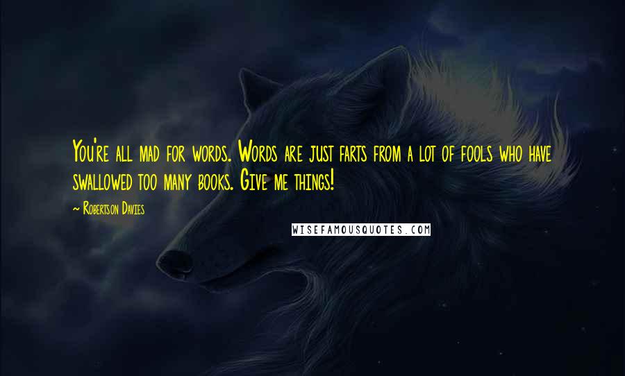 Robertson Davies Quotes: You're all mad for words. Words are just farts from a lot of fools who have swallowed too many books. Give me things!