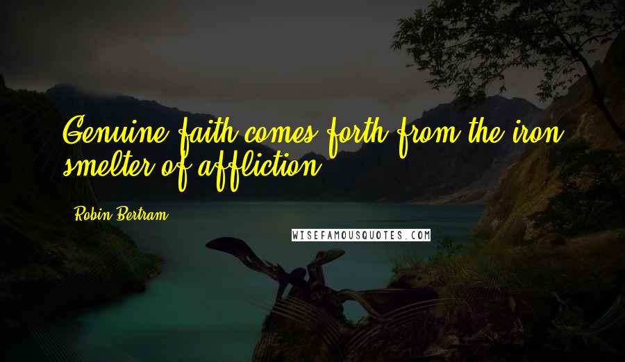 Robin Bertram Quotes: Genuine faith comes forth from the iron smelter of affliction.