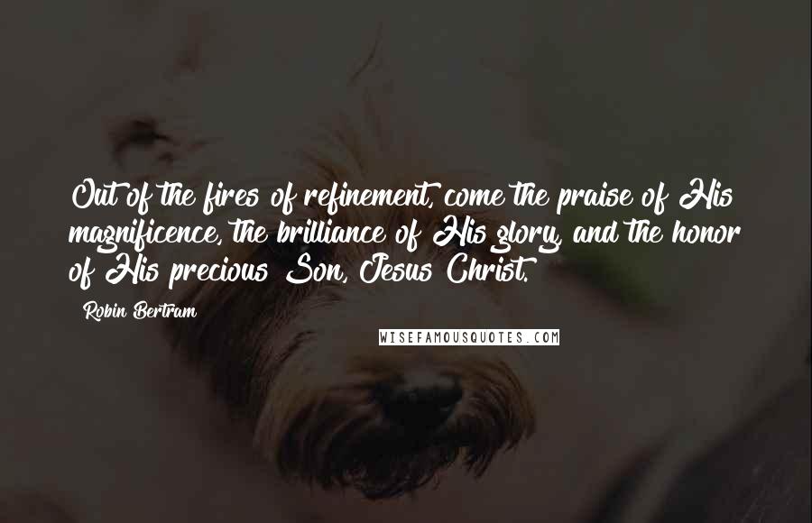 Robin Bertram Quotes: Out of the fires of refinement, come the praise of His magnificence, the brilliance of His glory, and the honor of His precious Son, Jesus Christ.