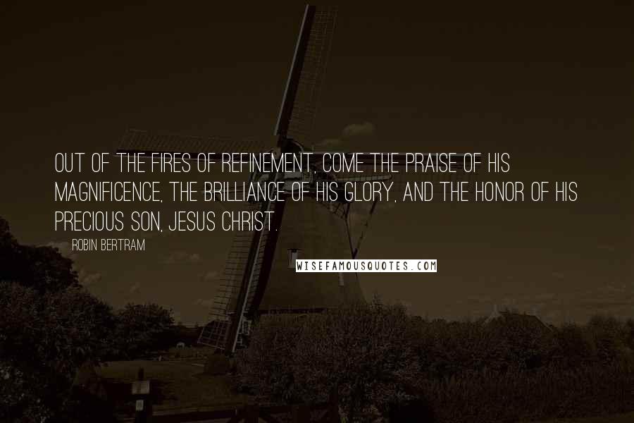 Robin Bertram Quotes: Out of the fires of refinement, come the praise of His magnificence, the brilliance of His glory, and the honor of His precious Son, Jesus Christ.