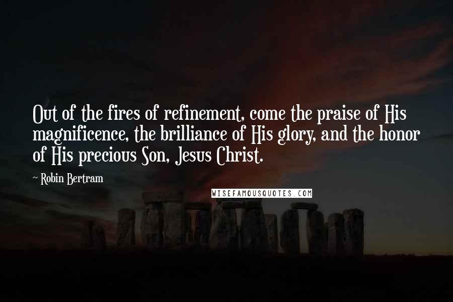 Robin Bertram Quotes: Out of the fires of refinement, come the praise of His magnificence, the brilliance of His glory, and the honor of His precious Son, Jesus Christ.