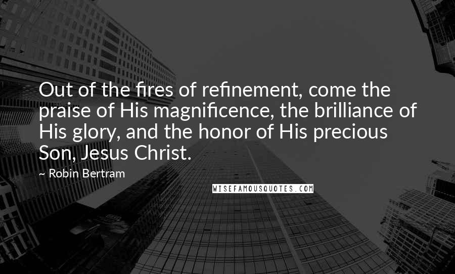 Robin Bertram Quotes: Out of the fires of refinement, come the praise of His magnificence, the brilliance of His glory, and the honor of His precious Son, Jesus Christ.