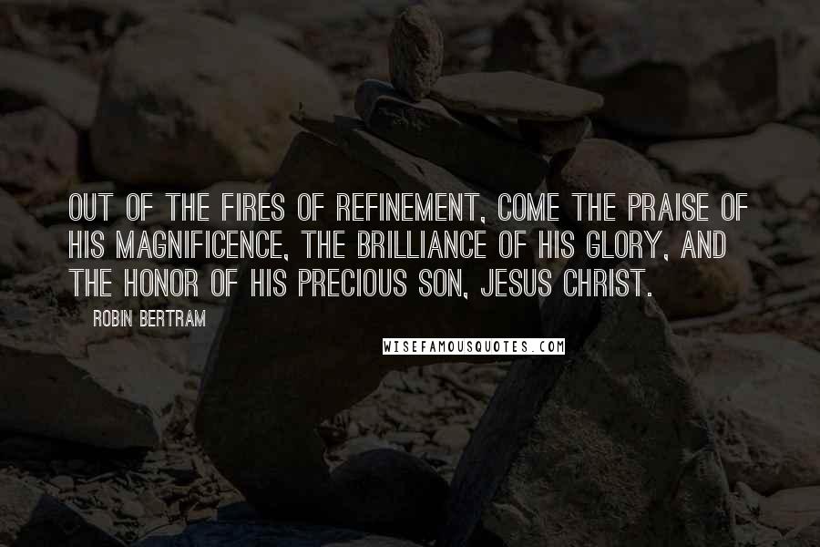 Robin Bertram Quotes: Out of the fires of refinement, come the praise of His magnificence, the brilliance of His glory, and the honor of His precious Son, Jesus Christ.