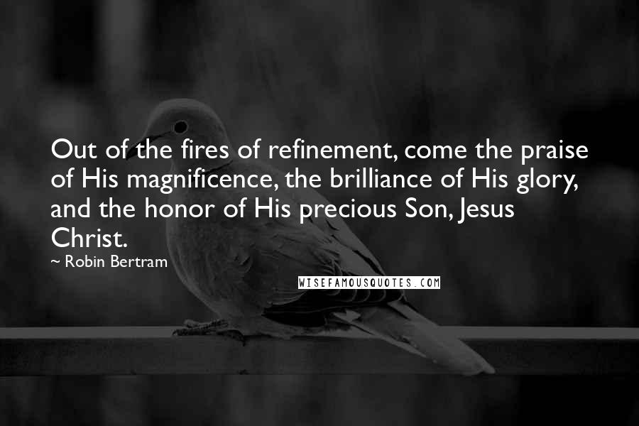 Robin Bertram Quotes: Out of the fires of refinement, come the praise of His magnificence, the brilliance of His glory, and the honor of His precious Son, Jesus Christ.