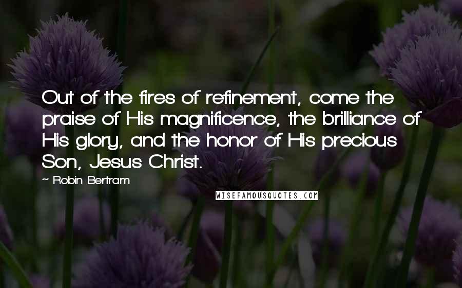 Robin Bertram Quotes: Out of the fires of refinement, come the praise of His magnificence, the brilliance of His glory, and the honor of His precious Son, Jesus Christ.