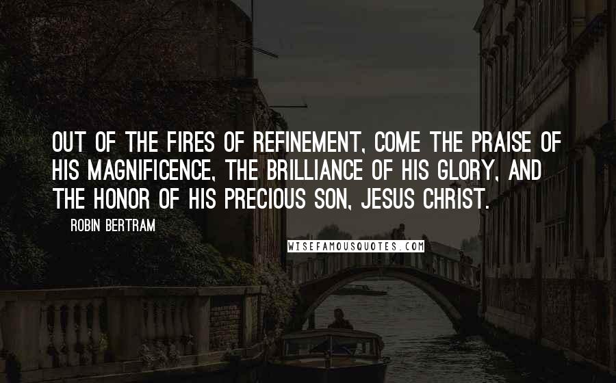 Robin Bertram Quotes: Out of the fires of refinement, come the praise of His magnificence, the brilliance of His glory, and the honor of His precious Son, Jesus Christ.