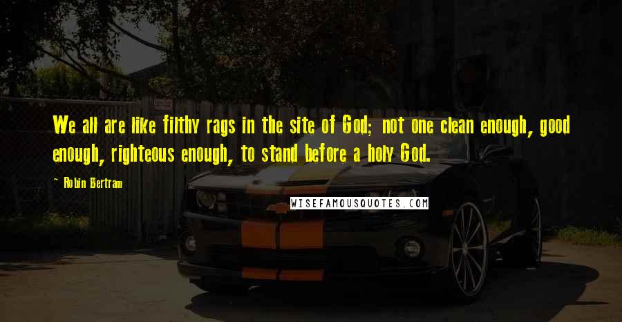 Robin Bertram Quotes: We all are like filthy rags in the site of God; not one clean enough, good enough, righteous enough, to stand before a holy God.