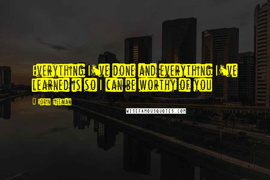 Robin Bielman Quotes: Everything I've done and everything I've learned is so I can be worthy of you