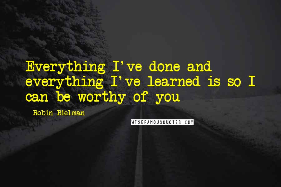 Robin Bielman Quotes: Everything I've done and everything I've learned is so I can be worthy of you