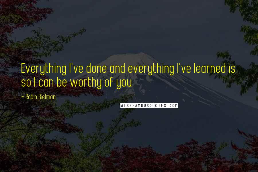 Robin Bielman Quotes: Everything I've done and everything I've learned is so I can be worthy of you