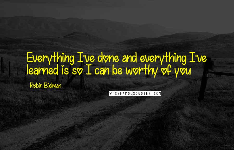 Robin Bielman Quotes: Everything I've done and everything I've learned is so I can be worthy of you