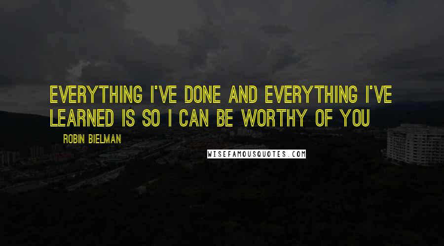 Robin Bielman Quotes: Everything I've done and everything I've learned is so I can be worthy of you