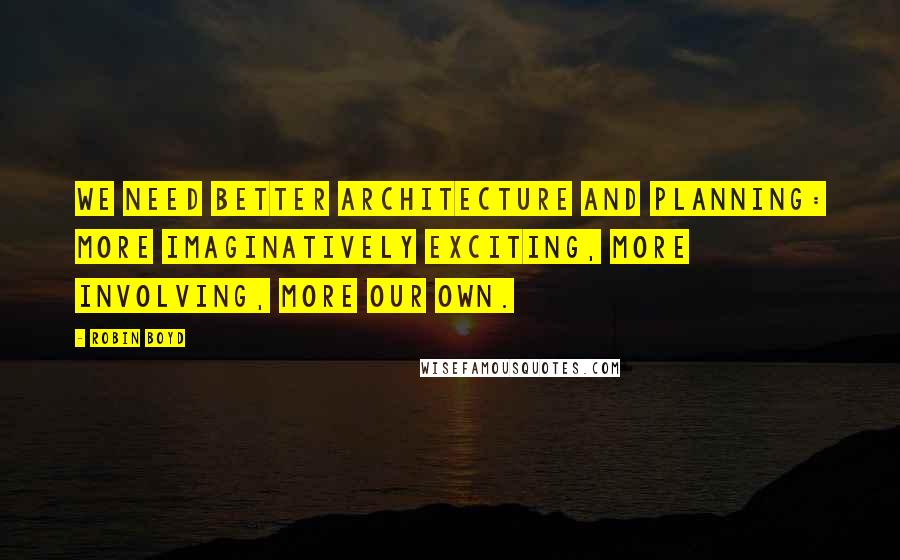 Robin Boyd Quotes: We need better architecture and planning: more imaginatively exciting, more involving, more our own.