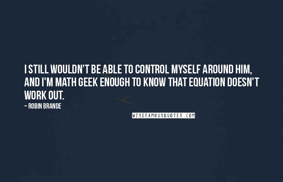 Robin Brande Quotes: I still wouldn't be able to control myself around him, and I'm math geek enough to know that equation doesn't work out.