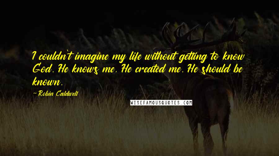 Robin Caldwell Quotes: I couldn't imagine my life without getting to know God. He knows me, He created me. He should be known.