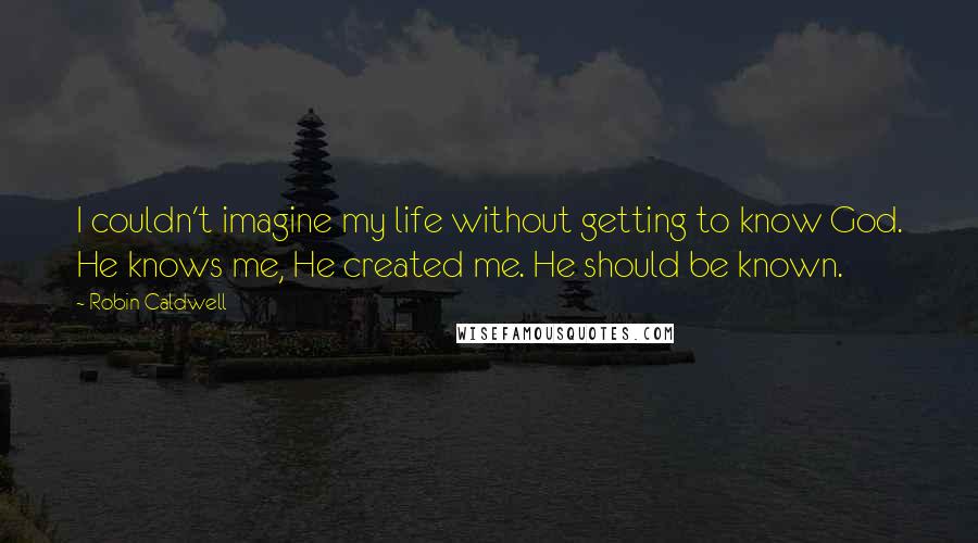 Robin Caldwell Quotes: I couldn't imagine my life without getting to know God. He knows me, He created me. He should be known.