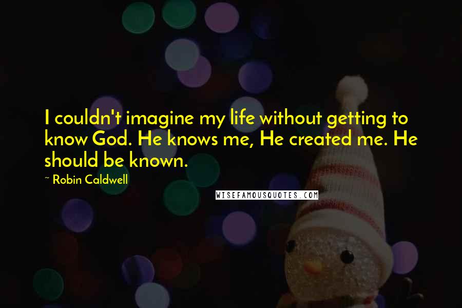 Robin Caldwell Quotes: I couldn't imagine my life without getting to know God. He knows me, He created me. He should be known.