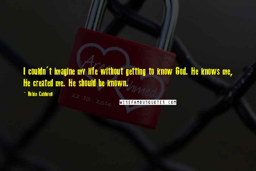 Robin Caldwell Quotes: I couldn't imagine my life without getting to know God. He knows me, He created me. He should be known.