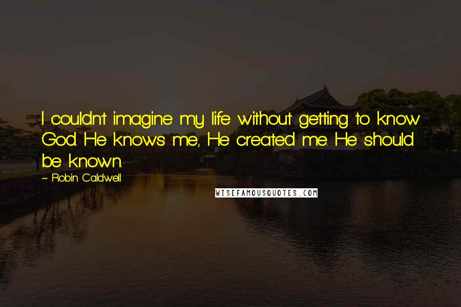 Robin Caldwell Quotes: I couldn't imagine my life without getting to know God. He knows me, He created me. He should be known.