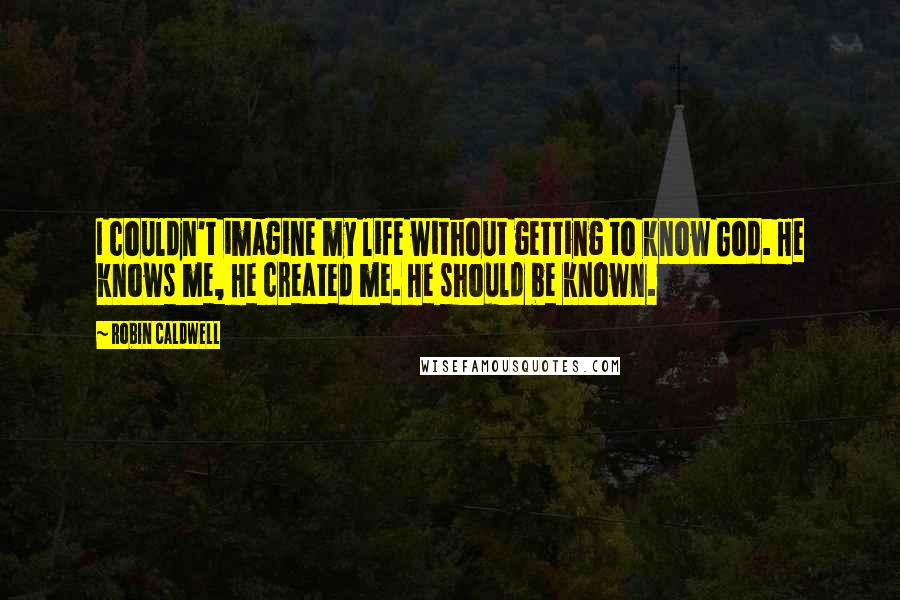 Robin Caldwell Quotes: I couldn't imagine my life without getting to know God. He knows me, He created me. He should be known.