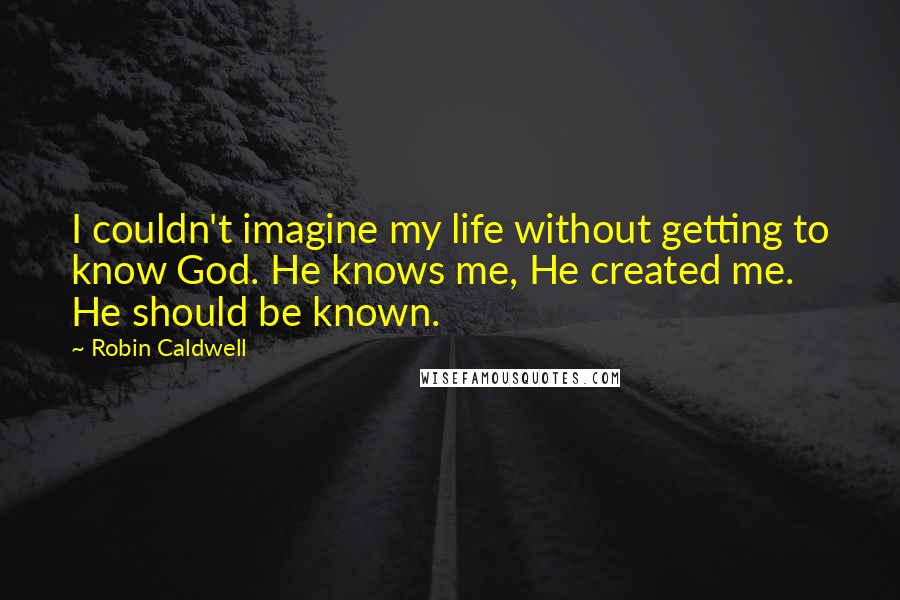 Robin Caldwell Quotes: I couldn't imagine my life without getting to know God. He knows me, He created me. He should be known.