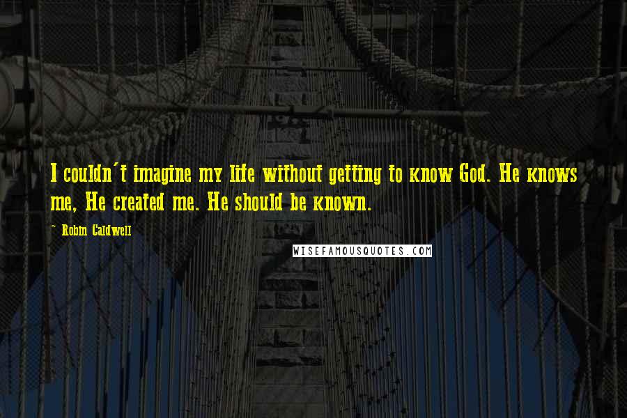 Robin Caldwell Quotes: I couldn't imagine my life without getting to know God. He knows me, He created me. He should be known.