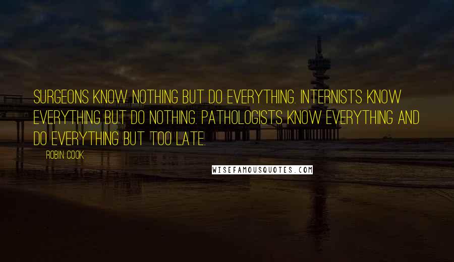 Robin Cook Quotes: Surgeons know nothing but do everything. Internists know everything but do nothing. Pathologists know everything and do everything but too late.