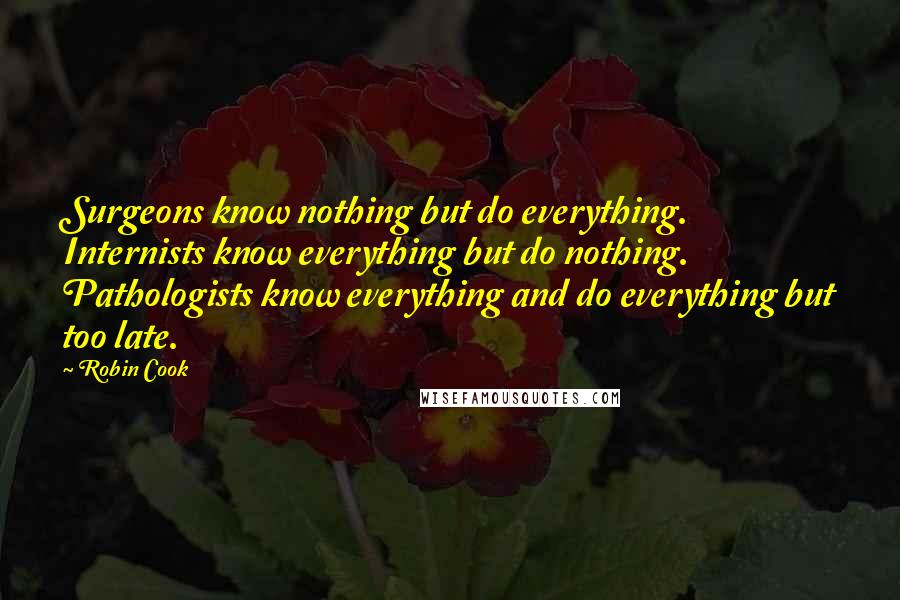 Robin Cook Quotes: Surgeons know nothing but do everything. Internists know everything but do nothing. Pathologists know everything and do everything but too late.