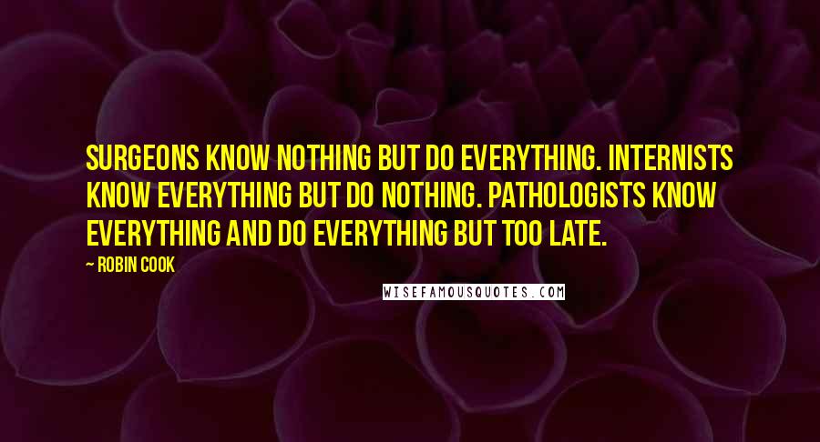 Robin Cook Quotes: Surgeons know nothing but do everything. Internists know everything but do nothing. Pathologists know everything and do everything but too late.