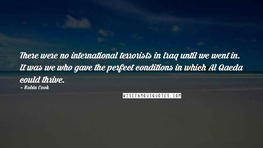 Robin Cook Quotes: There were no international terrorists in Iraq until we went in. It was we who gave the perfect conditions in which Al Qaeda could thrive.