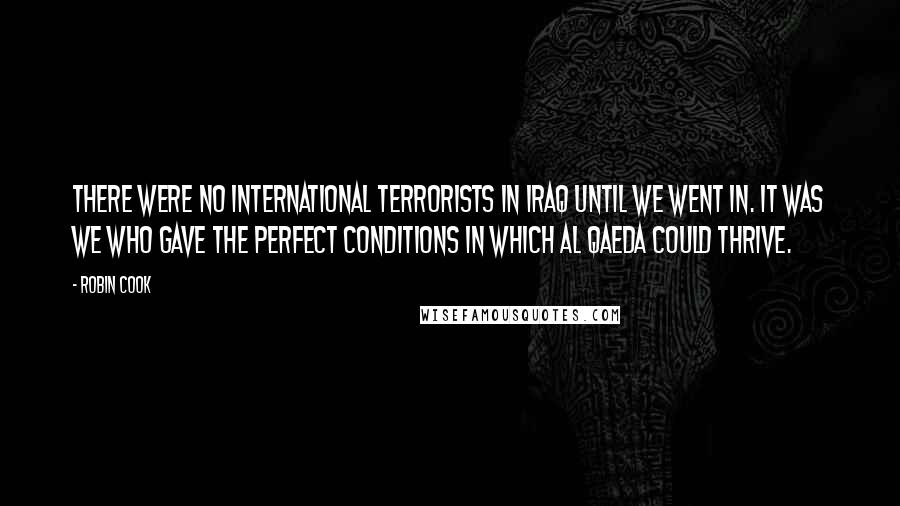 Robin Cook Quotes: There were no international terrorists in Iraq until we went in. It was we who gave the perfect conditions in which Al Qaeda could thrive.