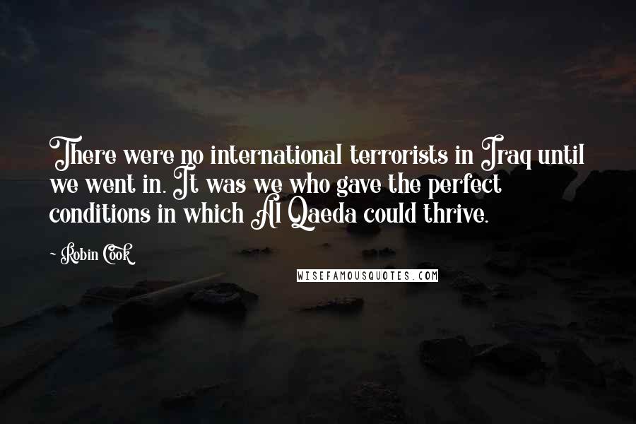 Robin Cook Quotes: There were no international terrorists in Iraq until we went in. It was we who gave the perfect conditions in which Al Qaeda could thrive.