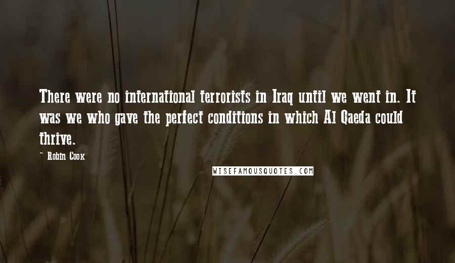 Robin Cook Quotes: There were no international terrorists in Iraq until we went in. It was we who gave the perfect conditions in which Al Qaeda could thrive.