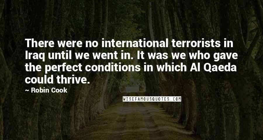 Robin Cook Quotes: There were no international terrorists in Iraq until we went in. It was we who gave the perfect conditions in which Al Qaeda could thrive.