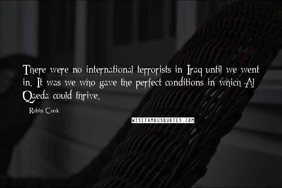 Robin Cook Quotes: There were no international terrorists in Iraq until we went in. It was we who gave the perfect conditions in which Al Qaeda could thrive.