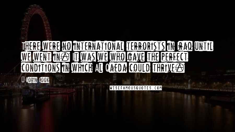 Robin Cook Quotes: There were no international terrorists in Iraq until we went in. It was we who gave the perfect conditions in which Al Qaeda could thrive.