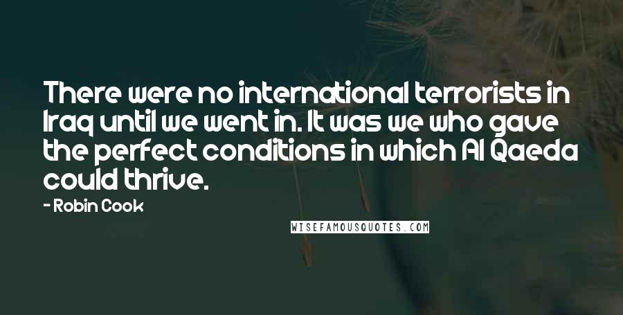 Robin Cook Quotes: There were no international terrorists in Iraq until we went in. It was we who gave the perfect conditions in which Al Qaeda could thrive.