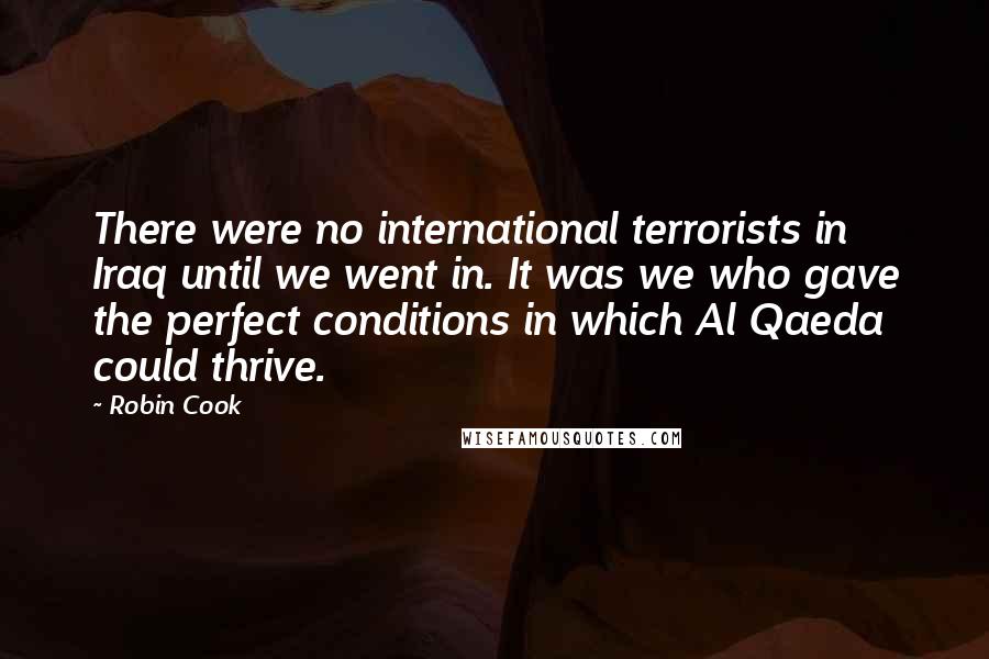 Robin Cook Quotes: There were no international terrorists in Iraq until we went in. It was we who gave the perfect conditions in which Al Qaeda could thrive.