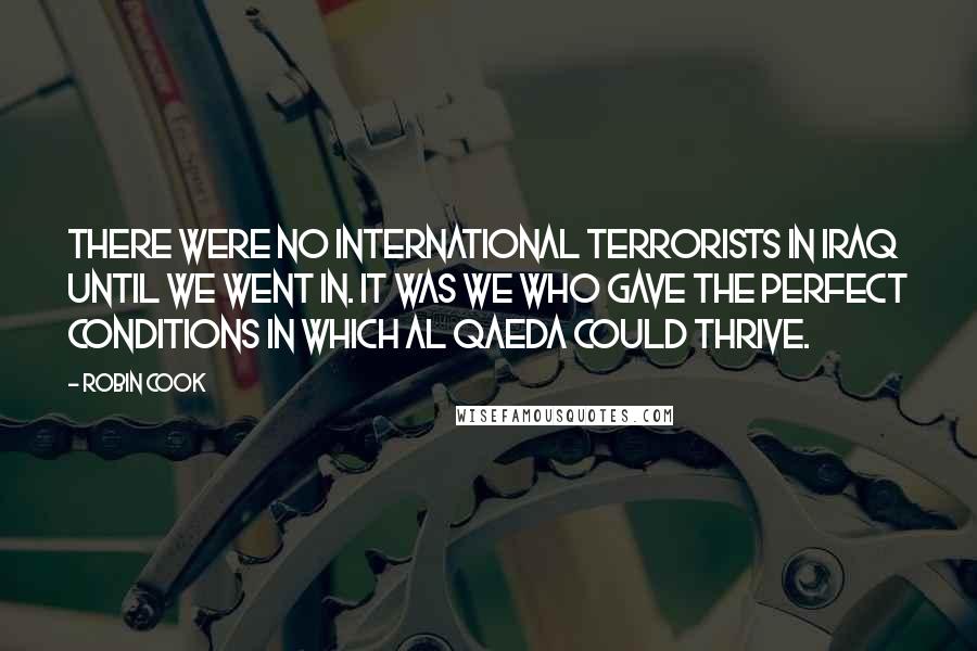 Robin Cook Quotes: There were no international terrorists in Iraq until we went in. It was we who gave the perfect conditions in which Al Qaeda could thrive.