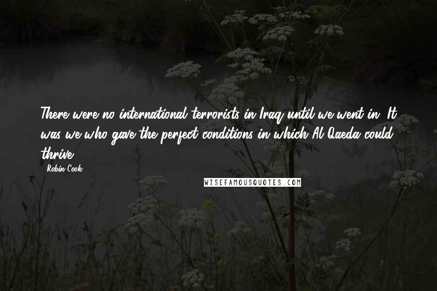 Robin Cook Quotes: There were no international terrorists in Iraq until we went in. It was we who gave the perfect conditions in which Al Qaeda could thrive.