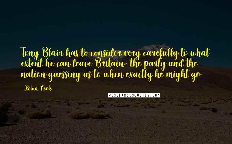 Robin Cook Quotes: Tony Blair has to consider very carefully to what extent he can leave Britain, the party and the nation guessing as to when exactly he might go.