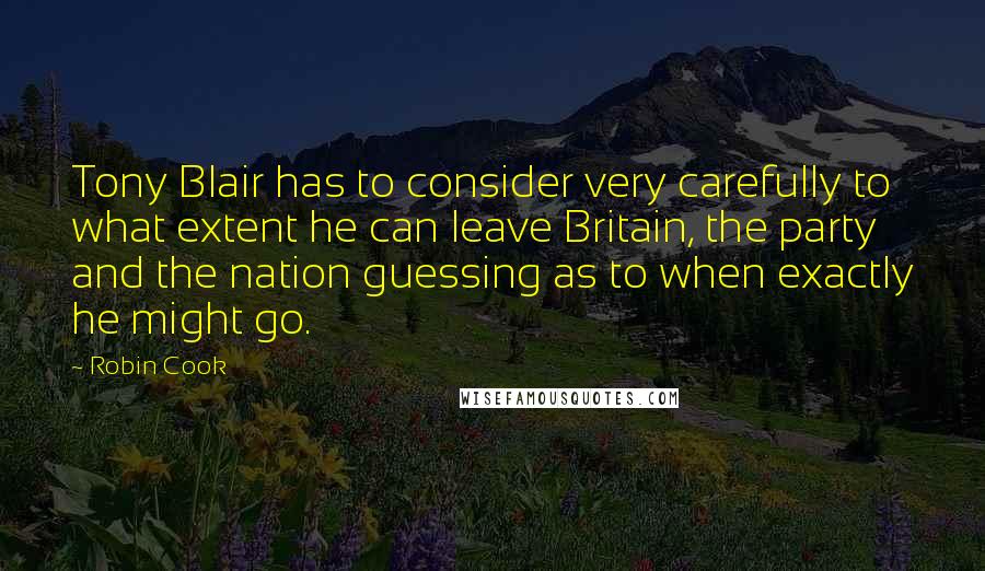 Robin Cook Quotes: Tony Blair has to consider very carefully to what extent he can leave Britain, the party and the nation guessing as to when exactly he might go.