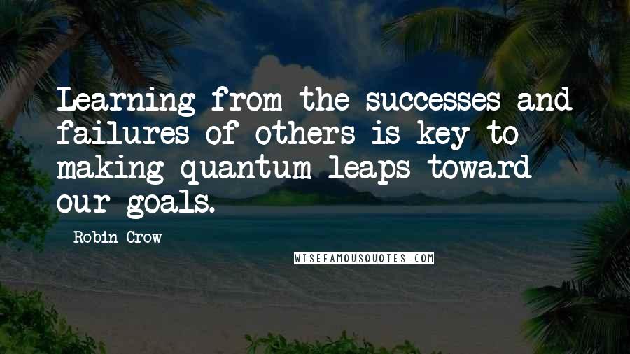 Robin Crow Quotes: Learning from the successes and failures of others is key to making quantum leaps toward our goals.