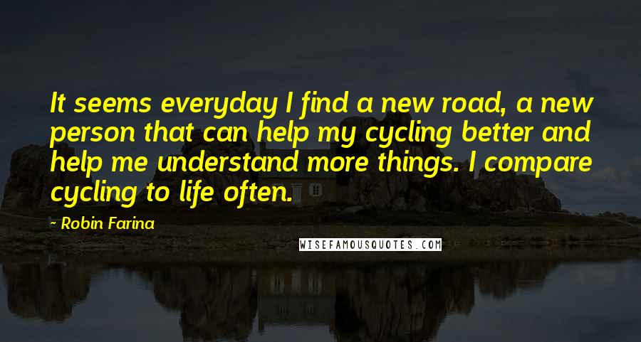 Robin Farina Quotes: It seems everyday I find a new road, a new person that can help my cycling better and help me understand more things. I compare cycling to life often.