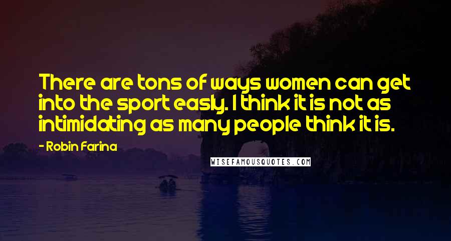 Robin Farina Quotes: There are tons of ways women can get into the sport easly. I think it is not as intimidating as many people think it is.