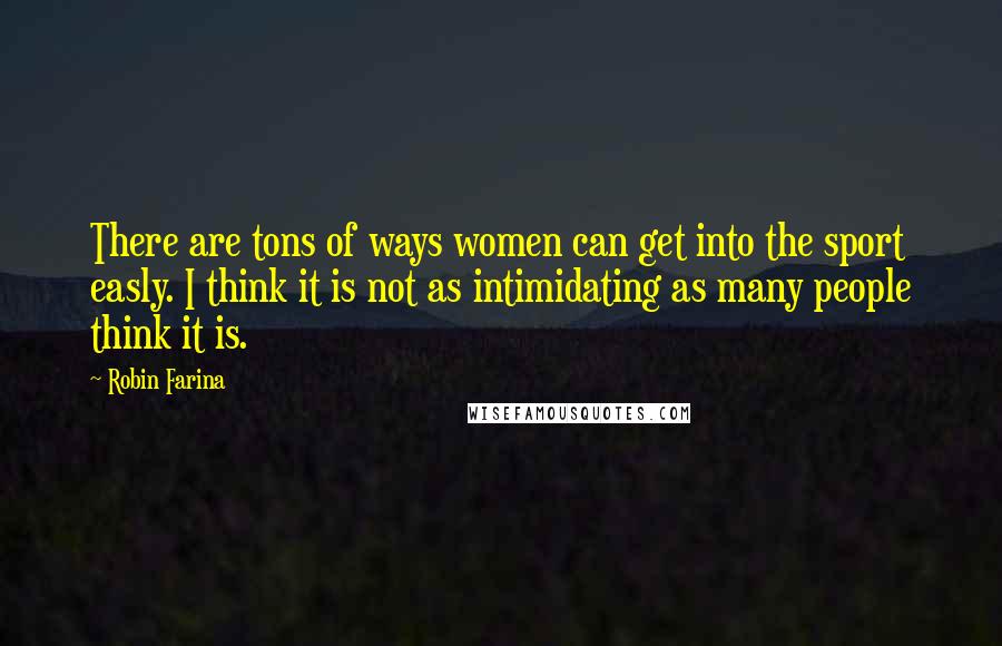 Robin Farina Quotes: There are tons of ways women can get into the sport easly. I think it is not as intimidating as many people think it is.